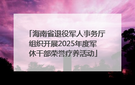 海南省退役军人事务厅组织开展2025年度军休干部荣誉疗养活动