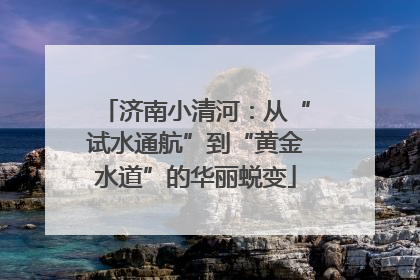 济南小清河：从“试水通航”到“黄金水道”的华丽蜕变
