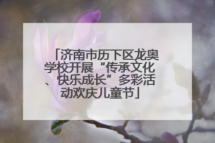济南市历下区龙奥学校开展“传承文化、快乐成长”多彩活动欢庆儿童节