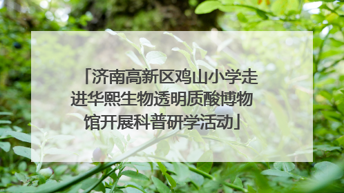 济南高新区鸡山小学走进华熙生物透明质酸博物馆开展科普研学活动