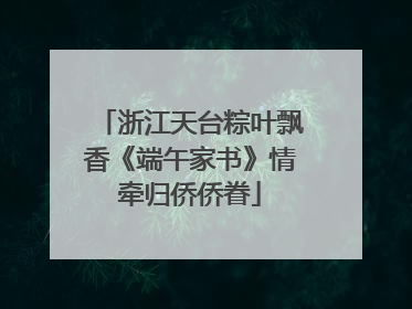 浙江天台粽叶飘香《端午家书》情牵归侨侨眷