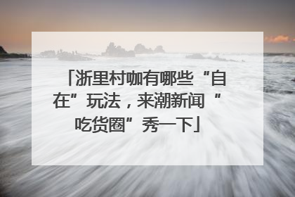 浙里村咖有哪些“自在”玩法，来潮新闻“吃货圈”秀一下