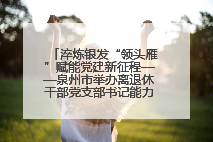 淬炼银发“领头雁”赋能党建新征程——泉州市举办离退休干部党支部书记能力建设专题培训