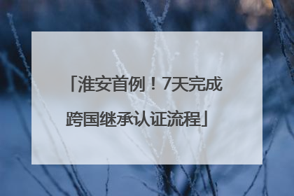 淮安首例！7天完成跨国继承认证流程