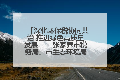 深化环保税协同共治 推进绿色高质量发展——张家界市税务局、市生态环境局签署合作备忘录