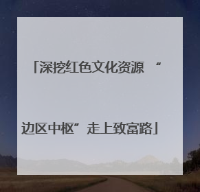 深挖红色文化资源 “边区中枢”走上致富路