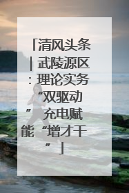 清风头条｜武陵源区：理论实务“双驱动 ” 充电赋能“增才干”