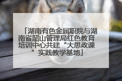湖南有色金属职院与湖南省韶山管理局红色教育培训中心共建“大思政课”实践教学基地