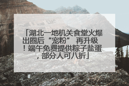 湖北一地机关食堂火爆出圈后“宠粉” 再升级！端午免费提供粽子盐蛋，部分人可八折