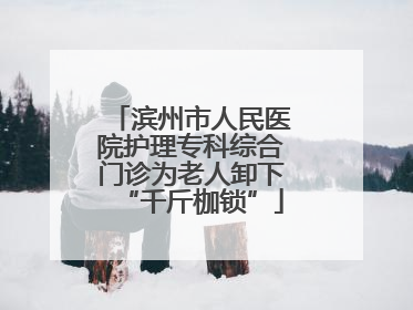 滨州市人民医院护理专科综合门诊为老人卸下“千斤枷锁”