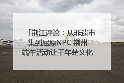 荆江评论：从非遗市集到屈原NPC 荆州端午活动让千年楚文化“破圈”生长