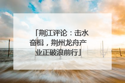 荆江评论：击水奋楫，荆州龙舟产业正破浪前行