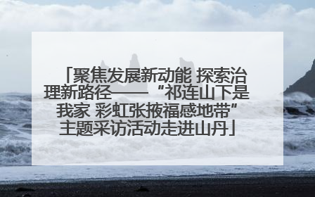 聚焦发展新动能 探索治理新路径——“祁连山下是我家 彩虹张掖福感地带”主题采访活动走进山丹
