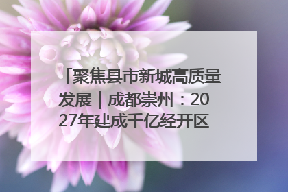 聚焦县市新城高质量发展｜成都崇州：2027年建成千亿经开区、2029年GDP突破750亿元