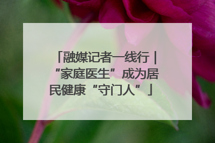 融媒记者一线行｜“家庭医生”成为居民健康“守门人”