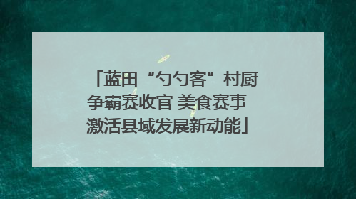蓝田“勺勺客”村厨争霸赛收官 美食赛事激活县域发展新动能