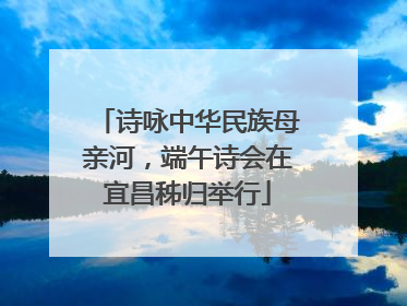 诗咏中华民族母亲河，端午诗会在宜昌秭归举行