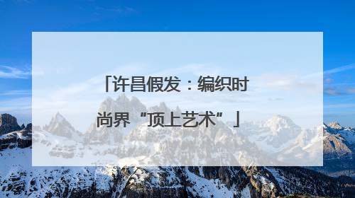许昌假发：编织时尚界“顶上艺术”