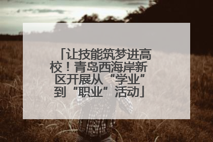 让技能筑梦进高校！青岛西海岸新区开展从“学业”到“职业”活动