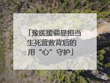 豫医援疆显担当 生死营救背后的用“心”守护