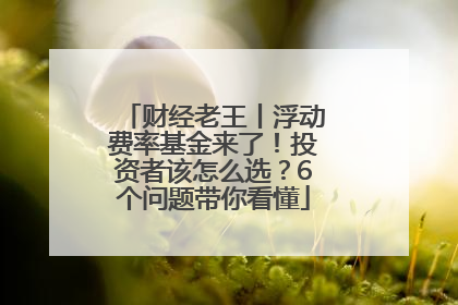 财经老王丨浮动费率基金来了！投资者该怎么选？6个问题带你看懂