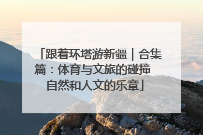 跟着环塔游新疆｜合集篇：体育与文旅的碰撞 自然和人文的乐章