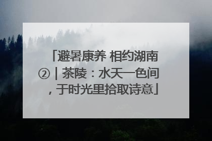 避暑康养 相约湖南②｜茶陵：水天一色间，于时光里拾取诗意