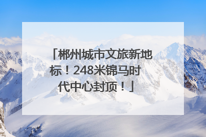 郴州城市文旅新地标！248米锦马时代中心封顶！