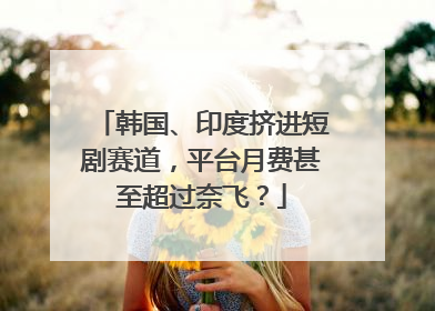 韩国、印度挤进短剧赛道，平台月费甚至超过奈飞？