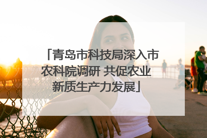 青岛市科技局深入市农科院调研 共促农业新质生产力发展
