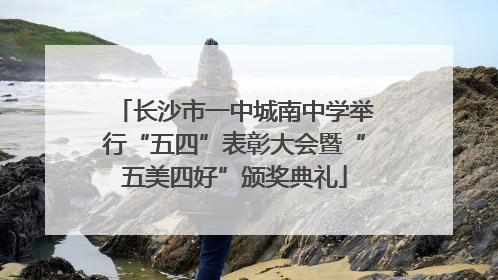 长沙市一中城南中学举行“五四”表彰大会暨“五美四好”颁奖典礼