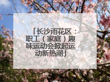 长沙雨花区：职工（家庭）趣味运动会掀起运动新热潮