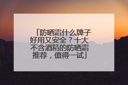 防晒霜什么牌子好用又安全？十大不含酒精的防晒霜推荐，值得一试