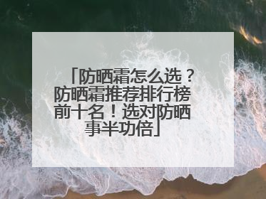 防晒霜怎么选？防晒霜推荐排行榜前十名！选对防晒事半功倍