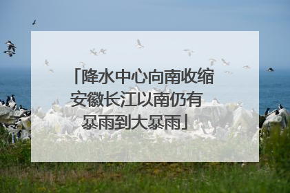 降水中心向南收缩 安徽长江以南仍有暴雨到大暴雨