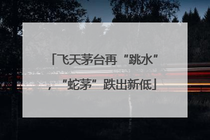 飞天茅台再“跳水”，“蛇茅”跌出新低