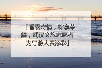 香囊寄情，粽享荣耀，武汉文旅志愿者为导游大赛添彩