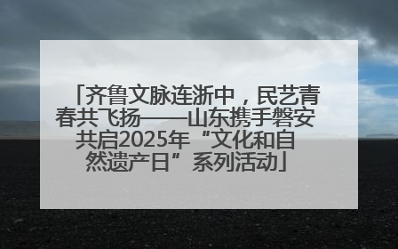 齐鲁文脉连浙中，民艺青春共飞扬——山东携手磐安共启2025年“文化和自然遗产日”系列活动