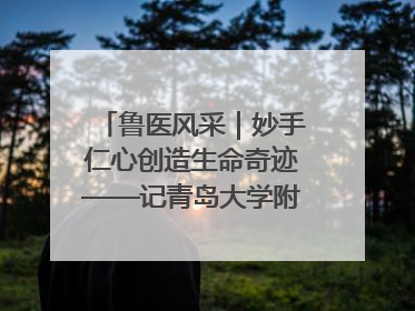 鲁医风采｜妙手仁心创造生命奇迹——记青岛大学附属医院副院长、器官移植中心主任、主任医师蔡金贞