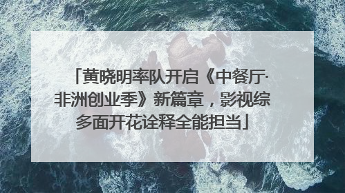 黄晓明率队开启《中餐厅·非洲创业季》新篇章，影视综多面开花诠释全能担当