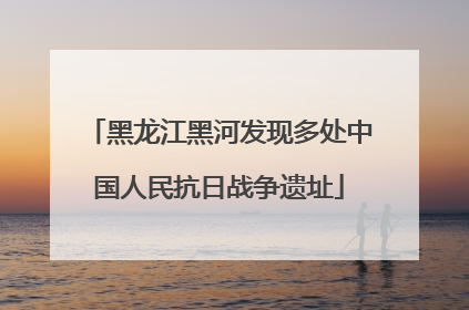 黑龙江黑河发现多处中国人民抗日战争遗址