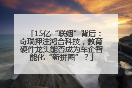 15亿“联姻”背后：奇瑞押注鸿合科技，教育硬件龙头能否成为车企智能化“新拼图”？