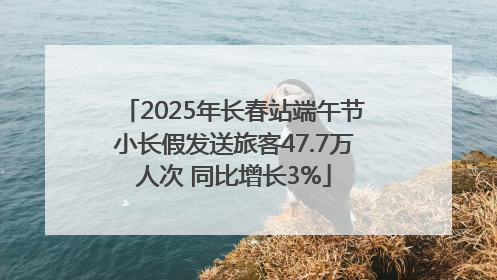 2025年长春站端午节小长假发送旅客47.7万人次 同比增长3%