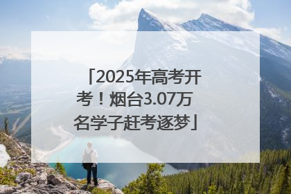 2025年高考开考！烟台3.07万名学子赶考逐梦