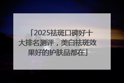 2025祛斑口碑好十大排名测评，美白祛斑效果好的护肤品都在