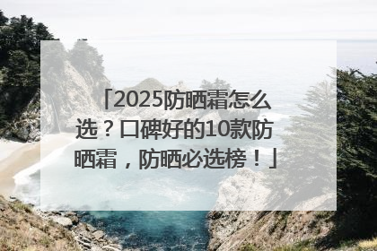 2025防晒霜怎么选？口碑好的10款防晒霜，防晒必选榜！