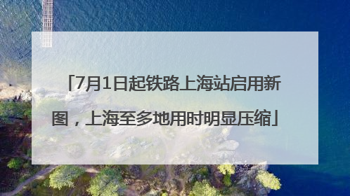 7月1日起铁路上海站启用新图，上海至多地用时明显压缩