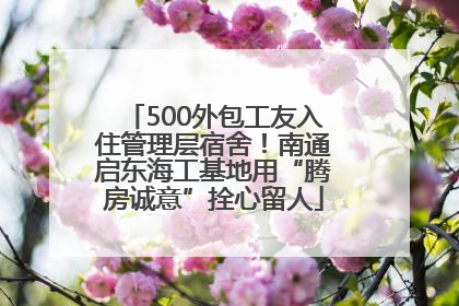 500外包工友入住管理层宿舍！南通启东海工基地用“腾房诚意”拴心留人