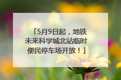 5月9日起，地铁未来科学城北站临时便民停车场开放！